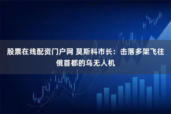股票在线配资门户网 莫斯科市长：击落多架飞往俄首都的乌无人机