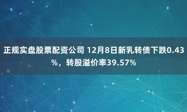 正规实盘股票配资公司 12月8日新乳转债下跌0.43%，转股溢价率39.57%