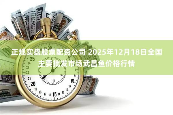 正规实盘股票配资公司 2025年12月18日全国主要批发市场武昌鱼价格行情
