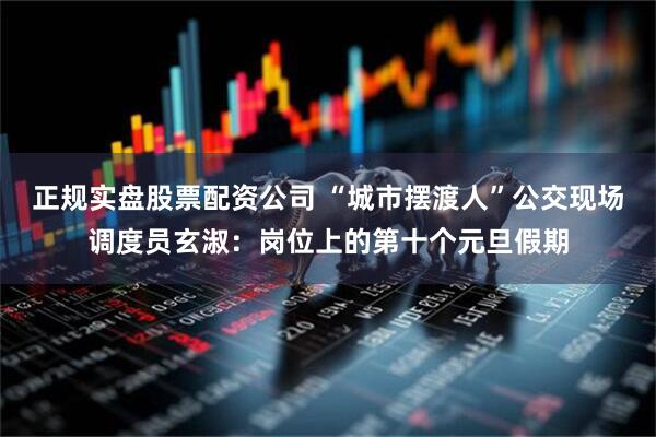 正规实盘股票配资公司 “城市摆渡人”公交现场调度员玄淑：岗位上的第十个元旦假期