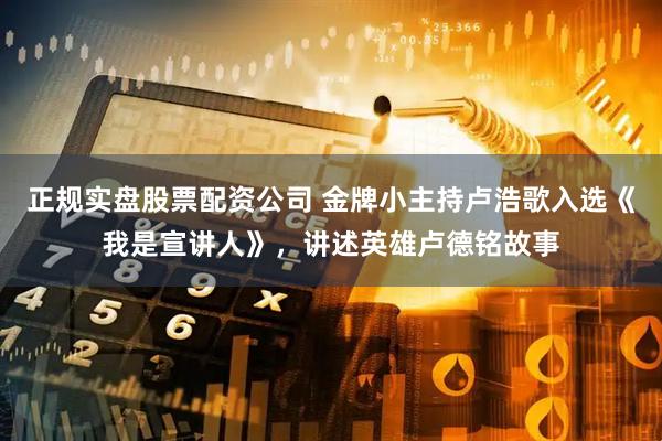 正规实盘股票配资公司 金牌小主持卢浩歌入选《我是宣讲人》，讲述英雄卢德铭故事