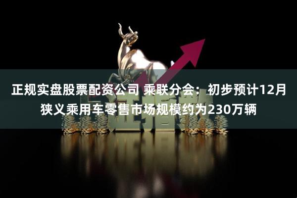 正规实盘股票配资公司 乘联分会：初步预计12月狭义乘用车零售市场规模约为230万辆