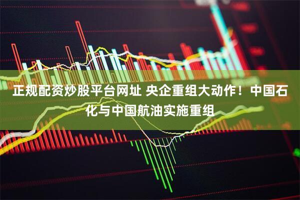 正规配资炒股平台网址 央企重组大动作！中国石化与中国航油实施重组