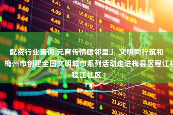 配资行业查询 元宵传情暖邻里‌ 文明同行筑和谐！梅州市创建全国文明城市系列活动走进梅县区程江社区