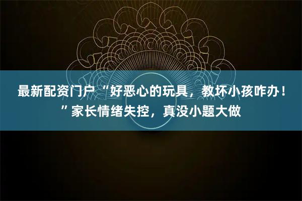 最新配资门户 “好恶心的玩具，教坏小孩咋办！”家长情绪失控，真没小题大做
