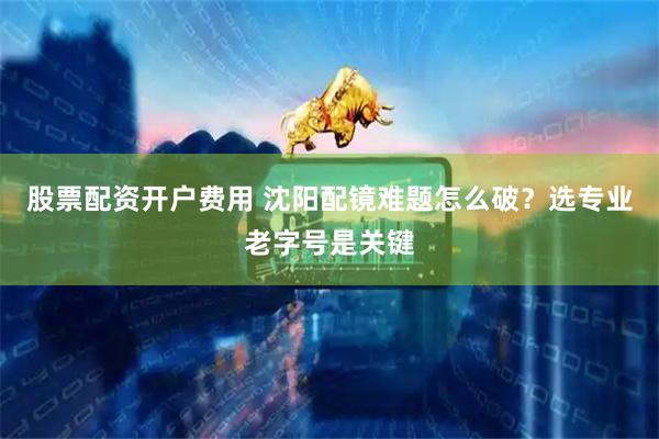 股票配资开户费用 沈阳配镜难题怎么破？选专业老字号是关键