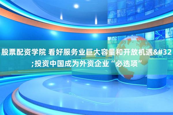 股票配资学院 看好服务业巨大容量和开放机遇 投资中国成为外资企业“必选项”