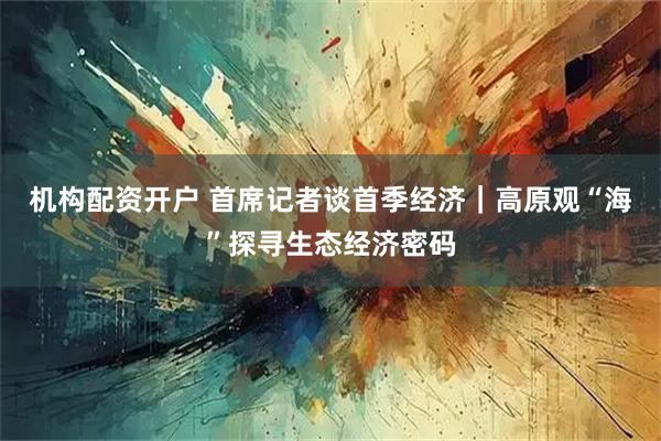 机构配资开户 首席记者谈首季经济｜高原观“海”探寻生态经济密码