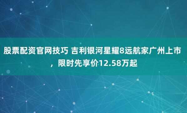 股票配资官网技巧 吉利银河星耀8远航家广州上市 ，限时先享价12.58万起