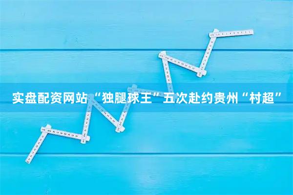实盘配资网站 “独腿球王”五次赴约贵州“村超”