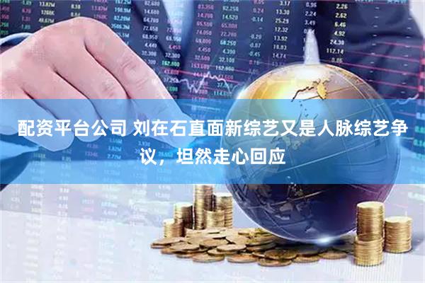 配资平台公司 刘在石直面新综艺又是人脉综艺争议，坦然走心回应