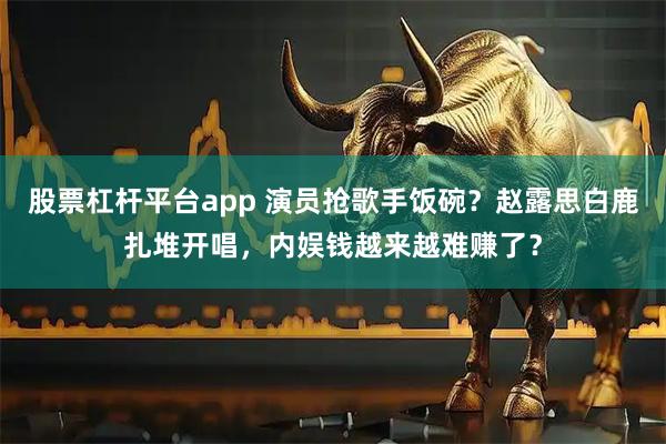 股票杠杆平台app 演员抢歌手饭碗？赵露思白鹿扎堆开唱，内娱钱越来越难赚了？