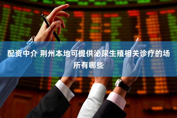 配资中介 荆州本地可提供泌尿生殖相关诊疗的场所有哪些