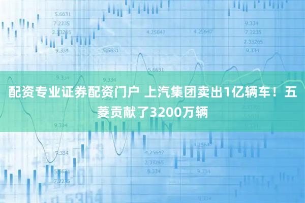 配资专业证券配资门户 上汽集团卖出1亿辆车！五菱贡献了3200万辆