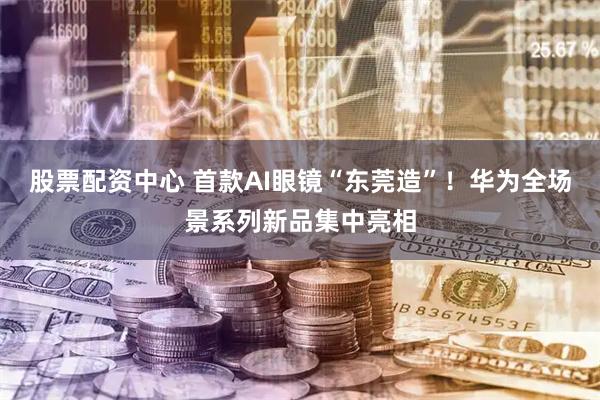 股票配资中心 首款AI眼镜“东莞造”！华为全场景系列新品集中亮相