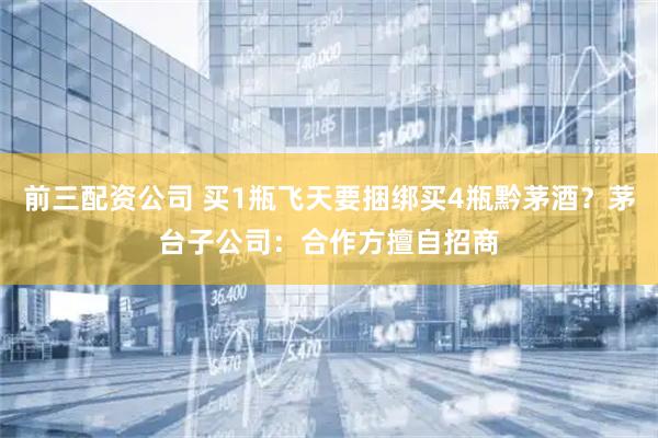 前三配资公司 买1瓶飞天要捆绑买4瓶黔茅酒？茅台子公司：合作方擅自招商
