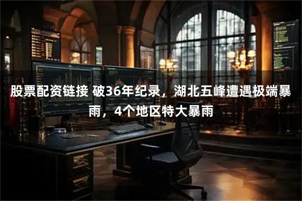 股票配资链接 破36年纪录，湖北五峰遭遇极端暴雨，4个地区特大暴雨